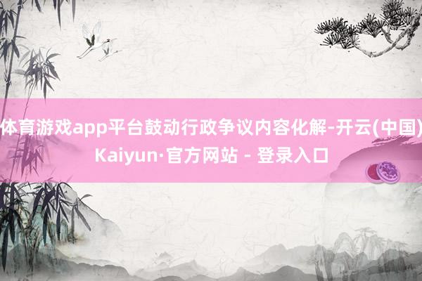 体育游戏app平台鼓动行政争议内容化解-开云(中国)Kaiyun·官方网站 - 登录入口