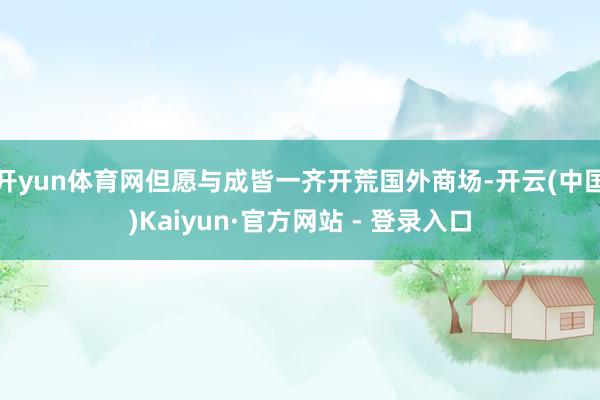 开yun体育网但愿与成皆一齐开荒国外商场-开云(中国)Kaiyun·官方网站 - 登录入口