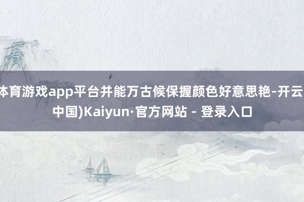 体育游戏app平台并能万古候保握颜色好意思艳-开云(中国)Kaiyun·官方网站 - 登录入口