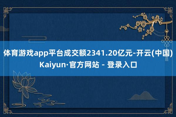 体育游戏app平台成交额2341.20亿元-开云(中国)Kaiyun·官方网站 - 登录入口