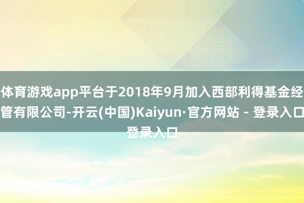 体育游戏app平台于2018年9月加入西部利得基金经管有限公司-开云(中国)Kaiyun·官方网站 - 登录入口