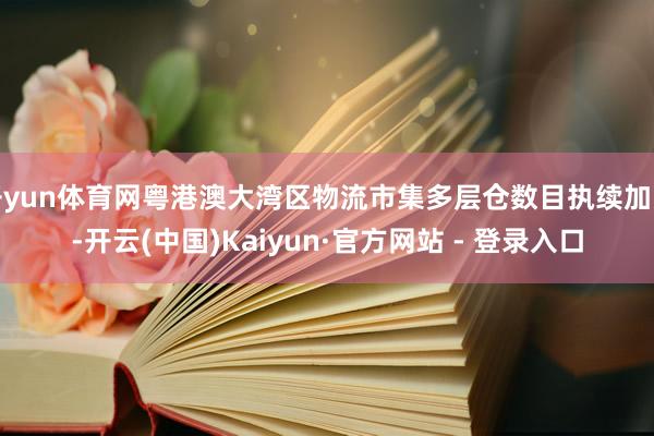 开yun体育网粤港澳大湾区物流市集多层仓数目执续加多-开云(中国)Kaiyun·官方网站 - 登录入口