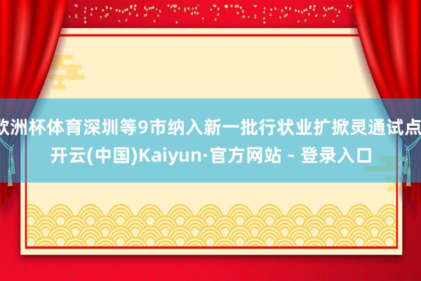 欧洲杯体育深圳等9市纳入新一批行状业扩掀灵通试点-开云(中国)Kaiyun·官方网站 - 登录入口