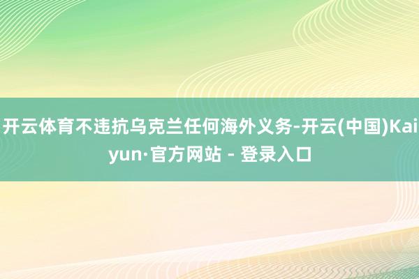 开云体育不违抗乌克兰任何海外义务-开云(中国)Kaiyun·官方网站 - 登录入口