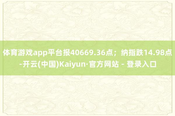 体育游戏app平台报40669.36点；纳指跌14.98点-开云(中国)Kaiyun·官方网站 - 登录入口