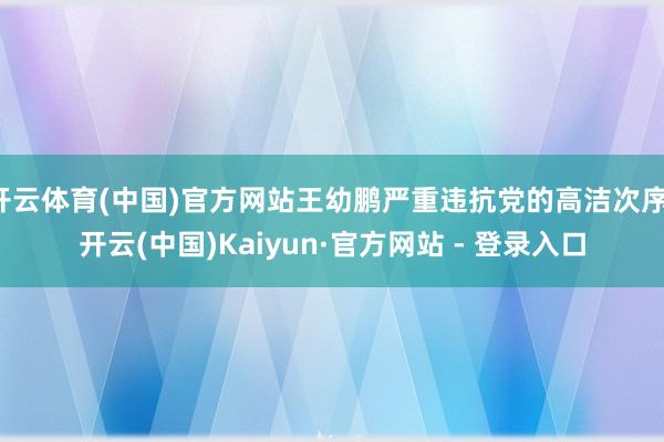开云体育(中国)官方网站王幼鹏严重违抗党的高洁次序-开云(中国)Kaiyun·官方网站 - 登录入口