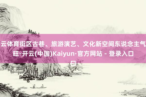 开云体育街区古巷、旅游演艺、文化新空间东说念主气兴旺-开云(中国)Kaiyun·官方网站 - 登录入口