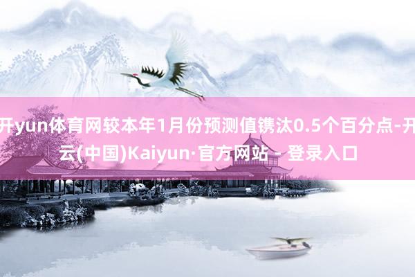 开yun体育网较本年1月份预测值镌汰0.5个百分点-开云(中国)Kaiyun·官方网站 - 登录入口