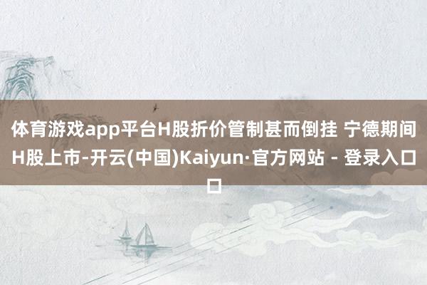 体育游戏app平台　　H股折价管制甚而倒挂 　　宁德期间H股上市-开云(中国)Kaiyun·官方网站 - 登录入口