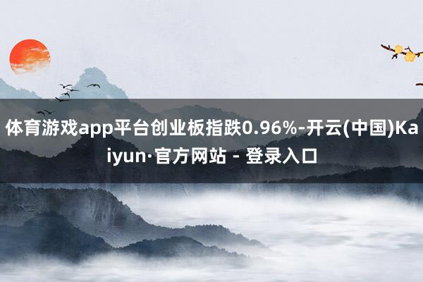 体育游戏app平台创业板指跌0.96%-开云(中国)Kaiyun·官方网站 - 登录入口
