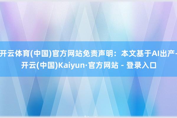 开云体育(中国)官方网站免责声明：本文基于AI出产-开云(中国)Kaiyun·官方网站 - 登录入口