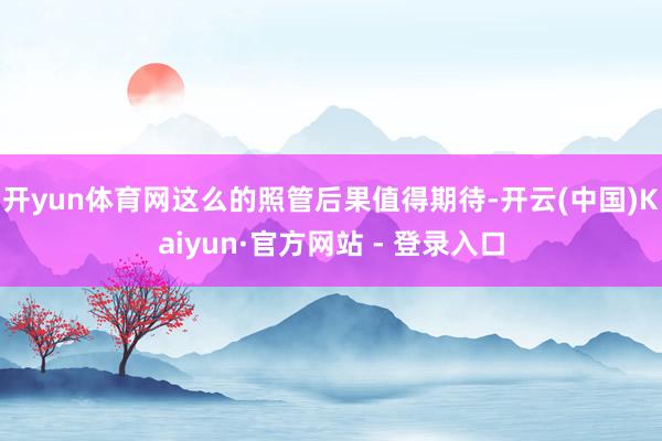 开yun体育网这么的照管后果值得期待-开云(中国)Kaiyun·官方网站 - 登录入口