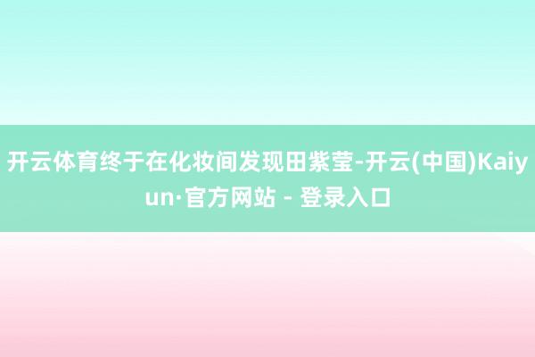 开云体育终于在化妆间发现田紫莹-开云(中国)Kaiyun·官方网站 - 登录入口
