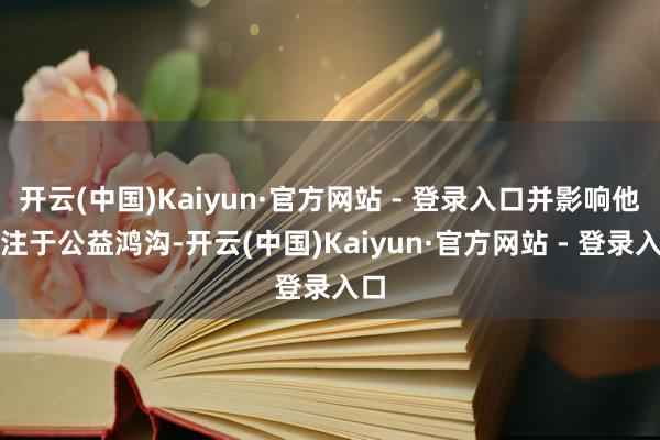 开云(中国)Kaiyun·官方网站 - 登录入口并影响他专注于公益鸿沟-开云(中国)Kaiyun·官方网站 - 登录入口