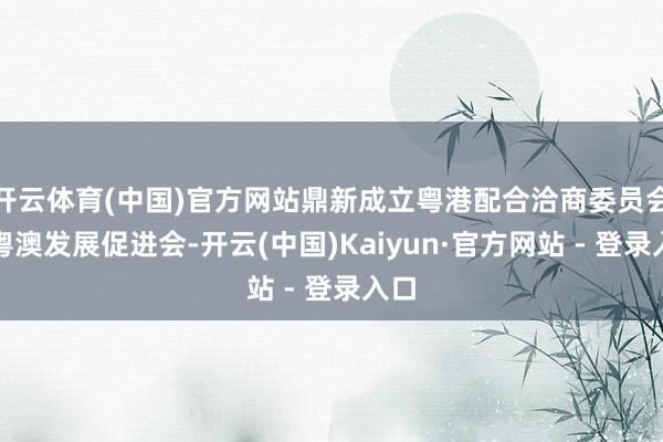 开云体育(中国)官方网站鼎新成立粤港配合洽商委员会和粤澳发展促进会-开云(中国)Kaiyun·官方网站 - 登录入口