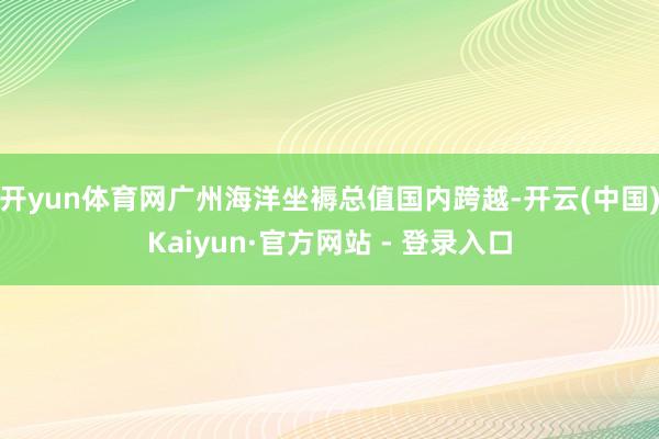 开yun体育网广州海洋坐褥总值国内跨越-开云(中国)Kaiyun·官方网站 - 登录入口