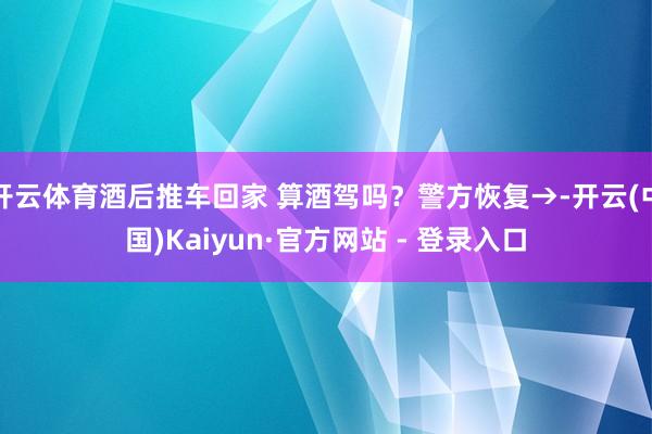 开云体育酒后推车回家 算酒驾吗？警方恢复→-开云(中国)Kaiyun·官方网站 - 登录入口