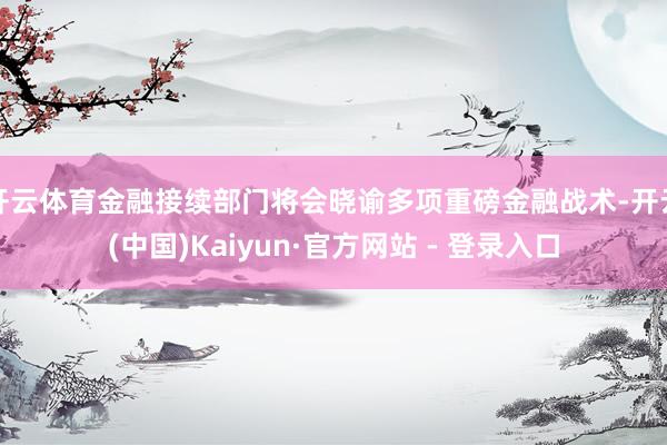 开云体育金融接续部门将会晓谕多项重磅金融战术-开云(中国)Kaiyun·官方网站 - 登录入口