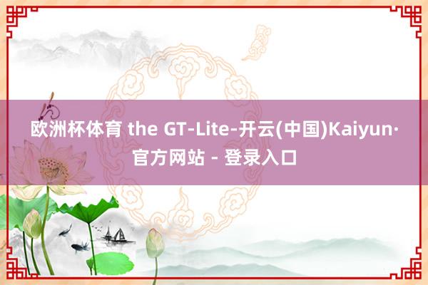 欧洲杯体育 the GT-Lite-开云(中国)Kaiyun·官方网站 - 登录入口