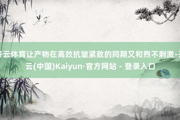 开云体育让产物在高效抗皱紧致的同期又和煦不刺激-开云(中国)Kaiyun·官方网站 - 登录入口