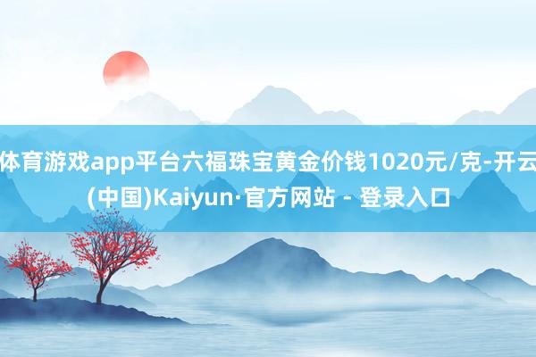 体育游戏app平台六福珠宝黄金价钱1020元/克-开云(中国)Kaiyun·官方网站 - 登录入口