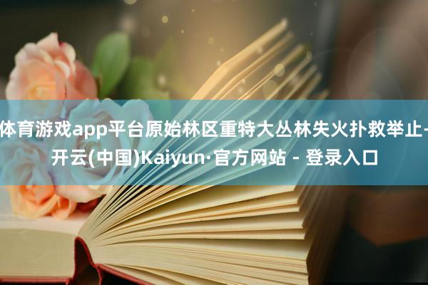 体育游戏app平台 原始林区重特大丛林失火扑救举止-开云(中国)Kaiyun·官方网站 - 登录入口