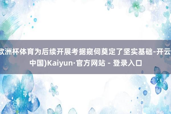 欧洲杯体育为后续开展考据窥伺奠定了坚实基础-开云(中国)Kaiyun·官方网站 - 登录入口