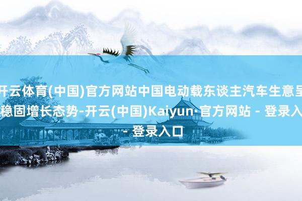 开云体育(中国)官方网站中国电动载东谈主汽车生意呈现稳固增长态势-开云(中国)Kaiyun·官方网站 - 登录入口