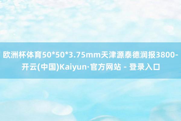 欧洲杯体育50*50*3.75mm天津源泰德润报3800-开云(中国)Kaiyun·官方网站 - 登录入口