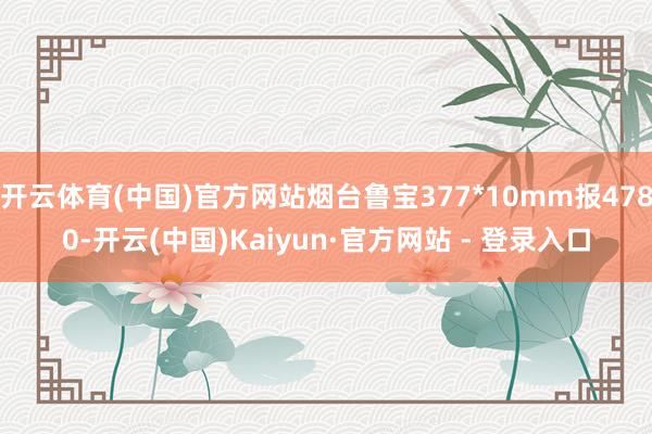 开云体育(中国)官方网站烟台鲁宝377*10mm报4780-开云(中国)Kaiyun·官方网站 - 登录入口