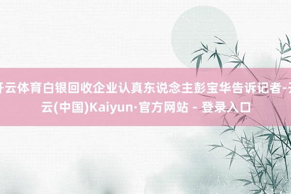 开云体育白银回收企业认真东说念主彭宝华告诉记者-开云(中国)Kaiyun·官方网站 - 登录入口