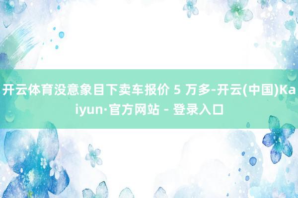 开云体育没意象目下卖车报价 5 万多-开云(中国)Kaiyun·官方网站 - 登录入口
