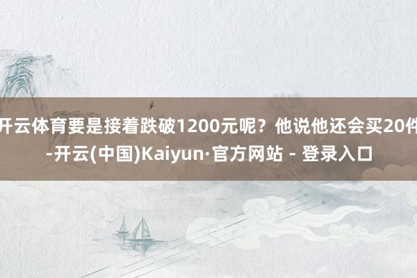 开云体育要是接着跌破1200元呢？他说他还会买20件-开云(中国)Kaiyun·官方网站 - 登录入口