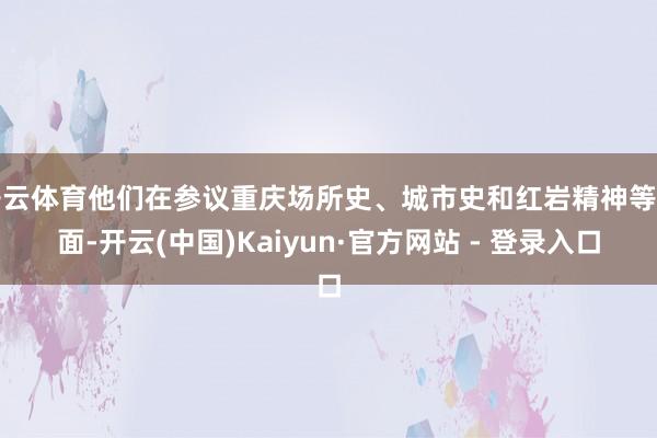 开云体育他们在参议重庆场所史、城市史和红岩精神等方面-开云(中国)Kaiyun·官方网站 - 登录入口