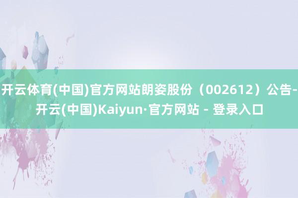 开云体育(中国)官方网站朗姿股份（002612）公告-开云(中国)Kaiyun·官方网站 - 登录入口