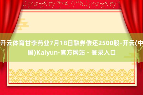 开云体育甘李药业7月18日融券偿还2500股-开云(中国)Kaiyun·官方网站 - 登录入口