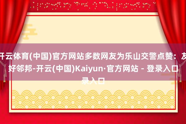 开云体育(中国)官方网站多数网友为乐山交警点赞:友好邻邦-开云(中国)Kaiyun·官方网站 - 登录入口