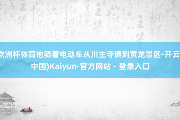欧洲杯体育他骑着电动车从川主寺镇到黄龙景区-开云(中国)Kaiyun·官方网站 - 登录入口