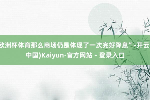 欧洲杯体育那么商场仍是体现了一次完好降息”-开云(中国)Kaiyun·官方网站 - 登录入口
