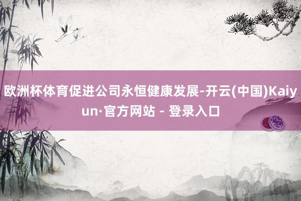 欧洲杯体育促进公司永恒健康发展-开云(中国)Kaiyun·官方网站 - 登录入口