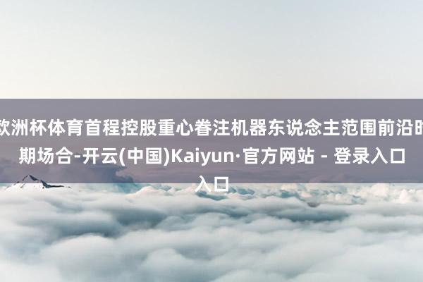 欧洲杯体育　　首程控股重心眷注机器东说念主范围前沿时期场合-开云(中国)Kaiyun·官方网站 - 登录入口