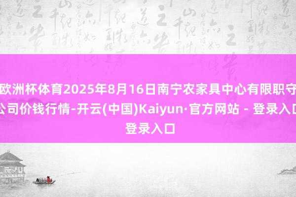 欧洲杯体育2025年8月16日南宁农家具中心有限职守公司价钱行情-开云(中国)Kaiyun·官方网站 - 登录入口