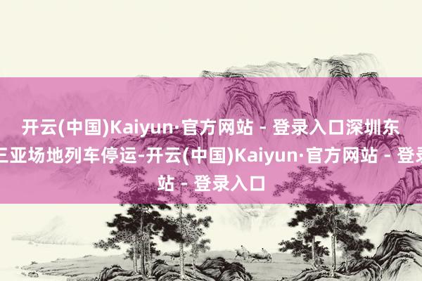 开云(中国)Kaiyun·官方网站 - 登录入口深圳东往返三亚场地列车停运-开云(中国)Kaiyun·官方网站 - 登录入口