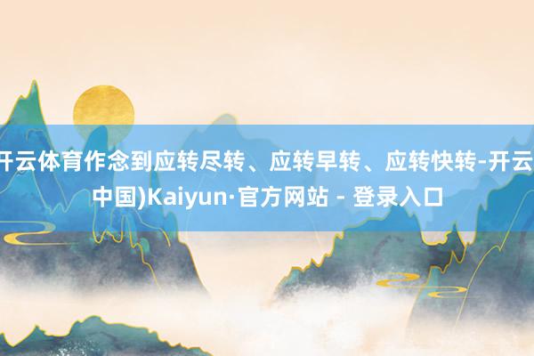 开云体育作念到应转尽转、应转早转、应转快转-开云(中国)Kaiyun·官方网站 - 登录入口
