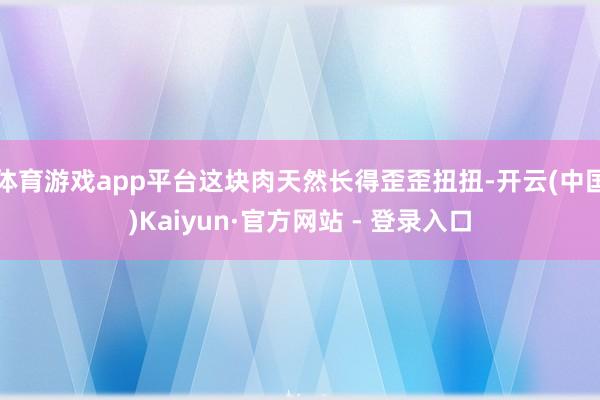 体育游戏app平台这块肉天然长得歪歪扭扭-开云(中国)Kaiyun·官方网站 - 登录入口