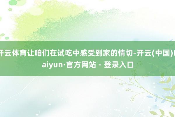 开云体育让咱们在试吃中感受到家的情切-开云(中国)Kaiyun·官方网站 - 登录入口