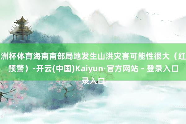 欧洲杯体育海南南部局地发生山洪灾害可能性很大（红色预警）-开云(中国)Kaiyun·官方网站 - 登录入口