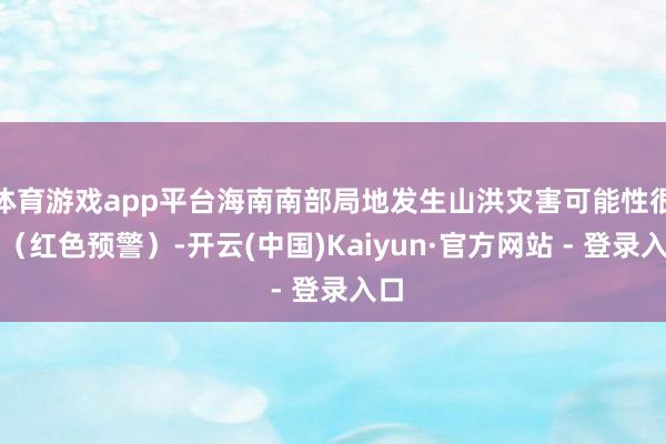 体育游戏app平台海南南部局地发生山洪灾害可能性很大（红色预警）-开云(中国)Kaiyun·官方网站 - 登录入口