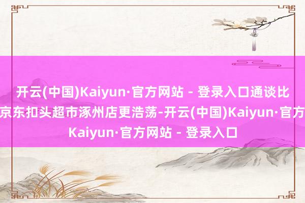 开云(中国)Kaiyun·官方网站 - 登录入口通谈比8月16日开业的京东扣头超市涿州店更浩荡-开云(中国)Kaiyun·官方网站 - 登录入口